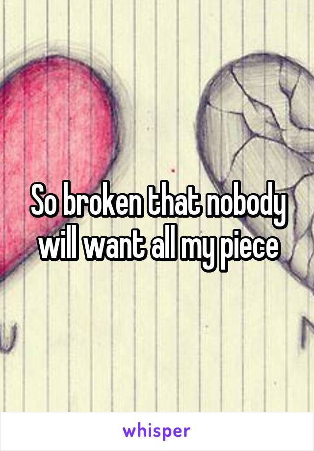 So broken that nobody will want all my piece