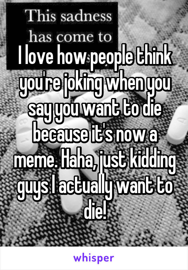 I love how people think you're joking when you say you want to die because it's now a meme. Haha, just kidding guys I actually want to die!