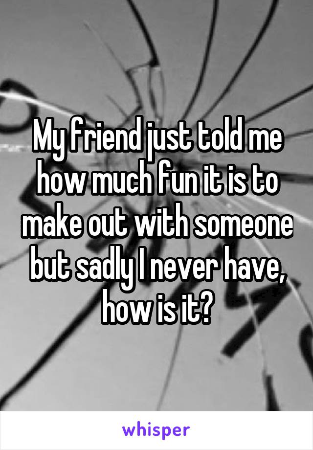 My friend just told me how much fun it is to make out with someone but sadly I never have, how is it?