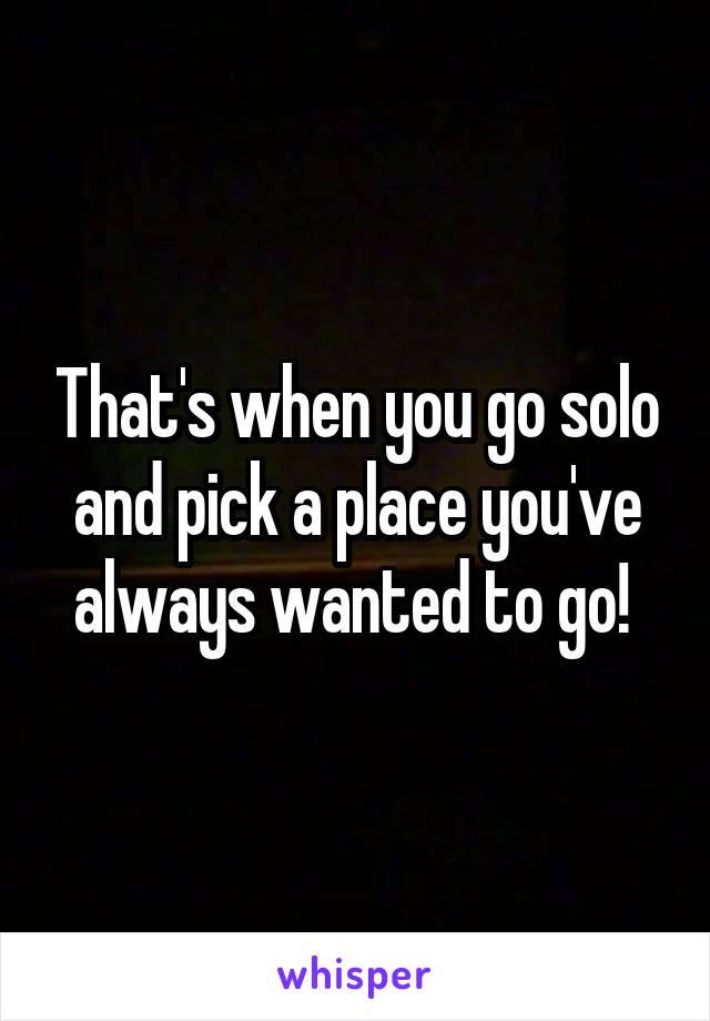 That's when you go solo and pick a place you've always wanted to go! 