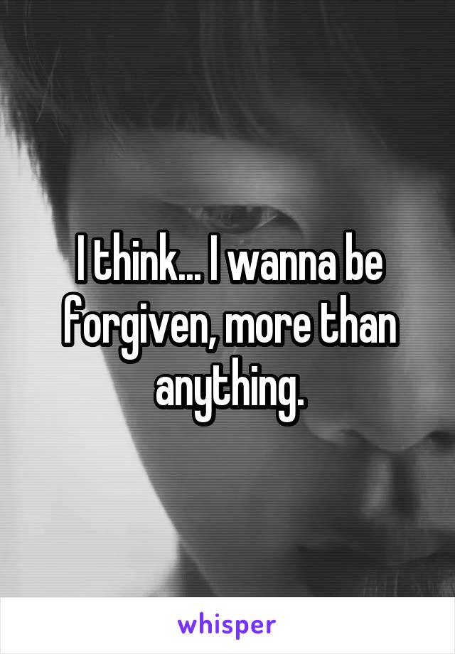 I think... I wanna be forgiven, more than anything.