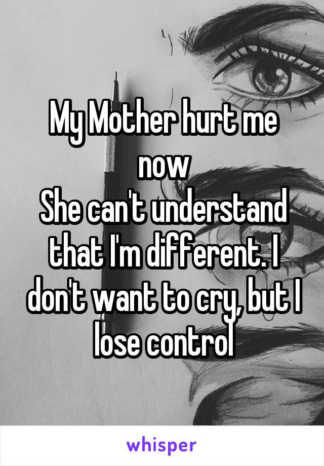 My Mother hurt me now
She can't understand that I'm different. I don't want to cry, but I lose control