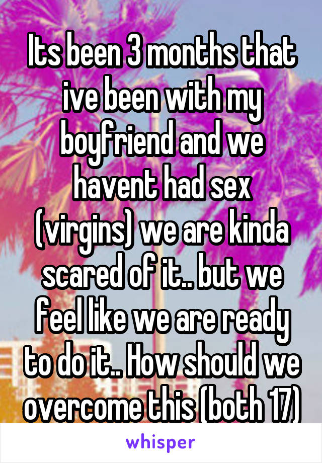 Its been 3 months that ive been with my boyfriend and we havent had sex (virgins) we are kinda scared of it.. but we feel like we are ready to do it.. How should we overcome this (both 17)