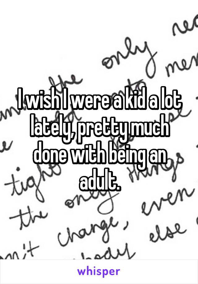 I wish I were a kid a lot lately, pretty much done with being an adult.