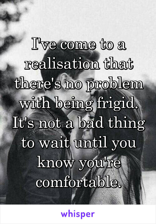 I've come to a realisation that there's no problem with being frigid. It's not a bad thing to wait until you know you're comfortable.