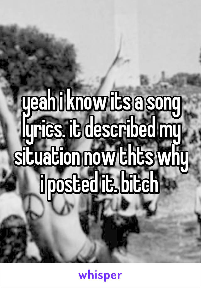 yeah i know its a song lyrics. it described my situation now thts why i posted it. bitch 