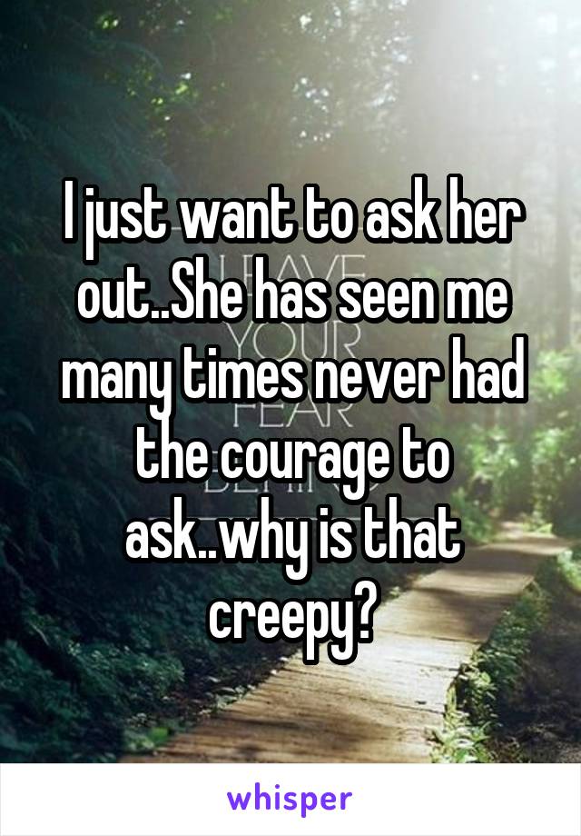 I just want to ask her out..She has seen me many times never had the courage to ask..why is that creepy?