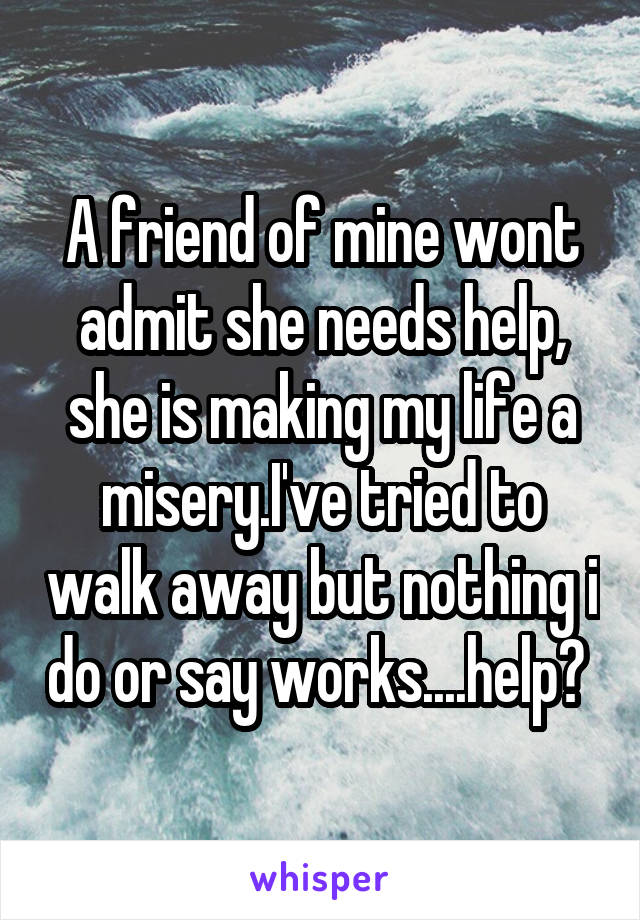 A friend of mine wont admit she needs help, she is making my life a misery.I've tried to walk away but nothing i do or say works....help? 