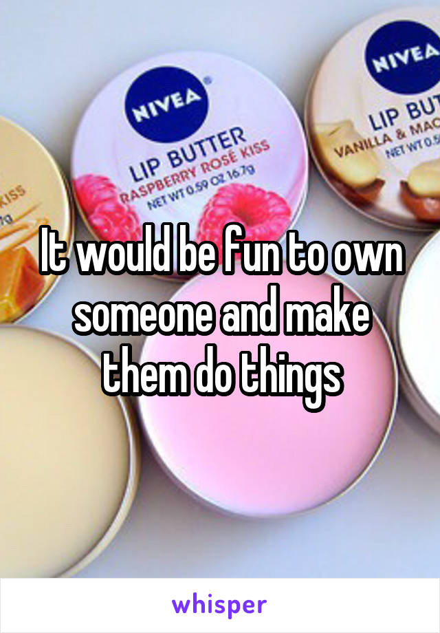 It would be fun to own someone and make them do things