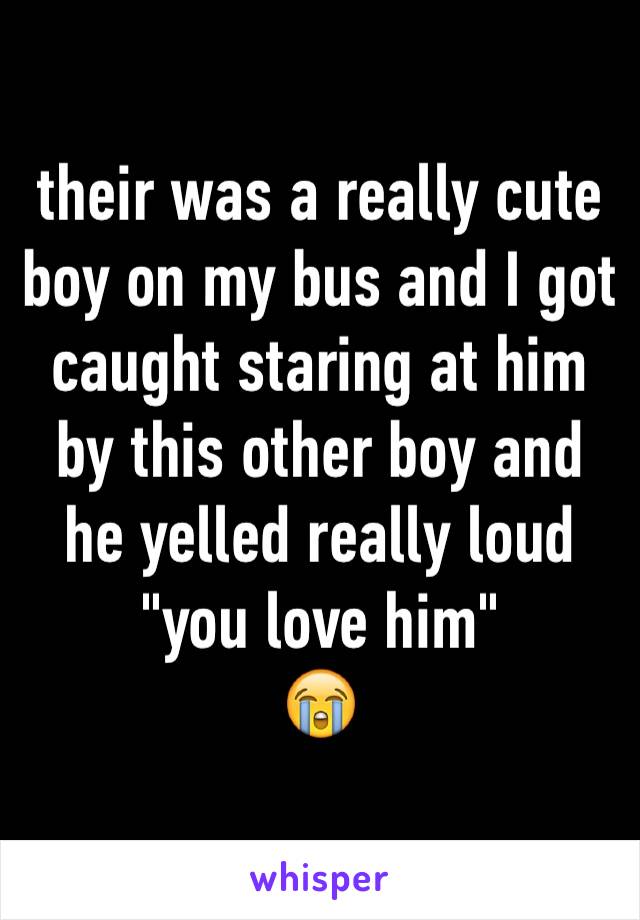 their was a really cute boy on my bus and I got caught staring at him by this other boy and he yelled really loud
"you love him"
😭