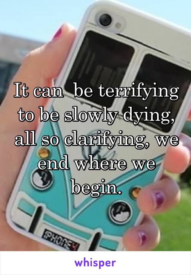 It can  be terrifying to be slowly dying, all so clarifying, we end where we begin.