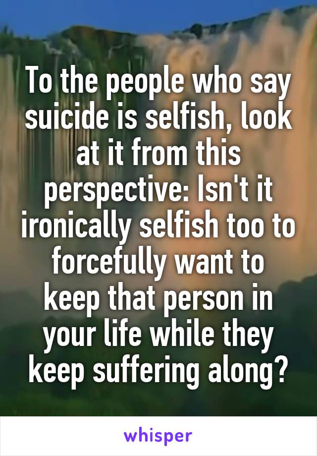 To the people who say suicide is selfish, look at it from this perspective: Isn't it ironically selfish too to forcefully want to keep that person in your life while they keep suffering along?