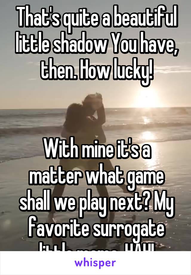 That's quite a beautiful little shadow You have, then. How lucky!


With mine it's a matter what game shall we play next? My favorite surrogate little mama. HAH!