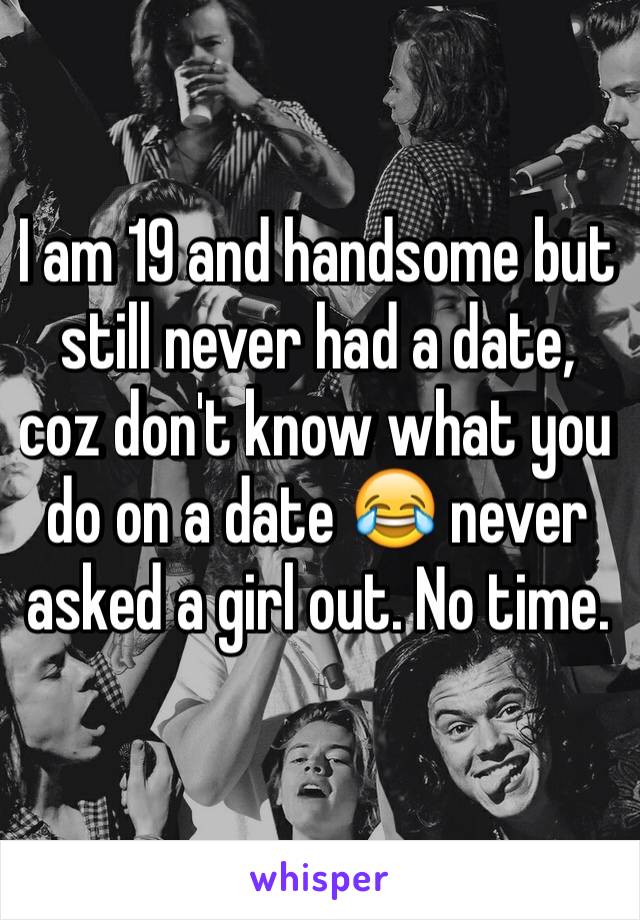 I am 19 and handsome but still never had a date, coz don't know what you do on a date 😂 never asked a girl out. No time. 