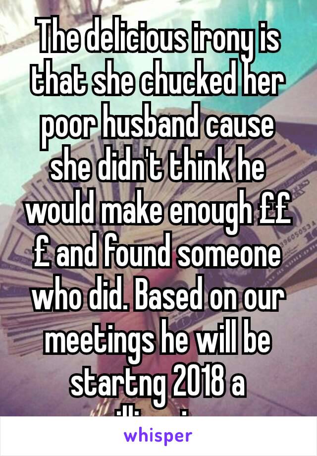 The delicious irony is that she chucked her poor husband cause she didn't think he would make enough £££ and found someone who did. Based on our meetings he will be startng 2018 a millionaire.