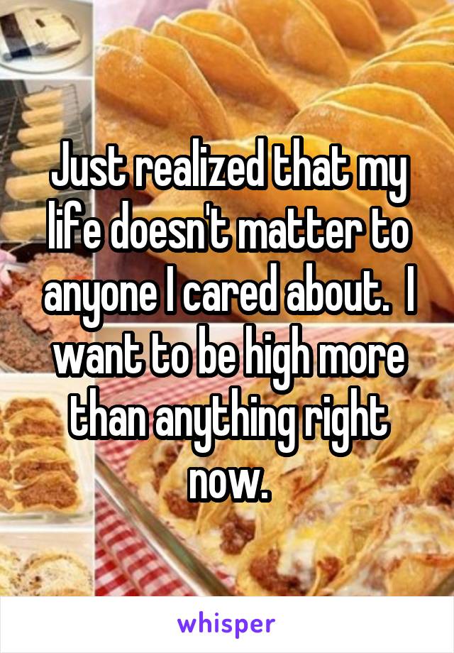 Just realized that my life doesn't matter to anyone I cared about.  I want to be high more than anything right now.