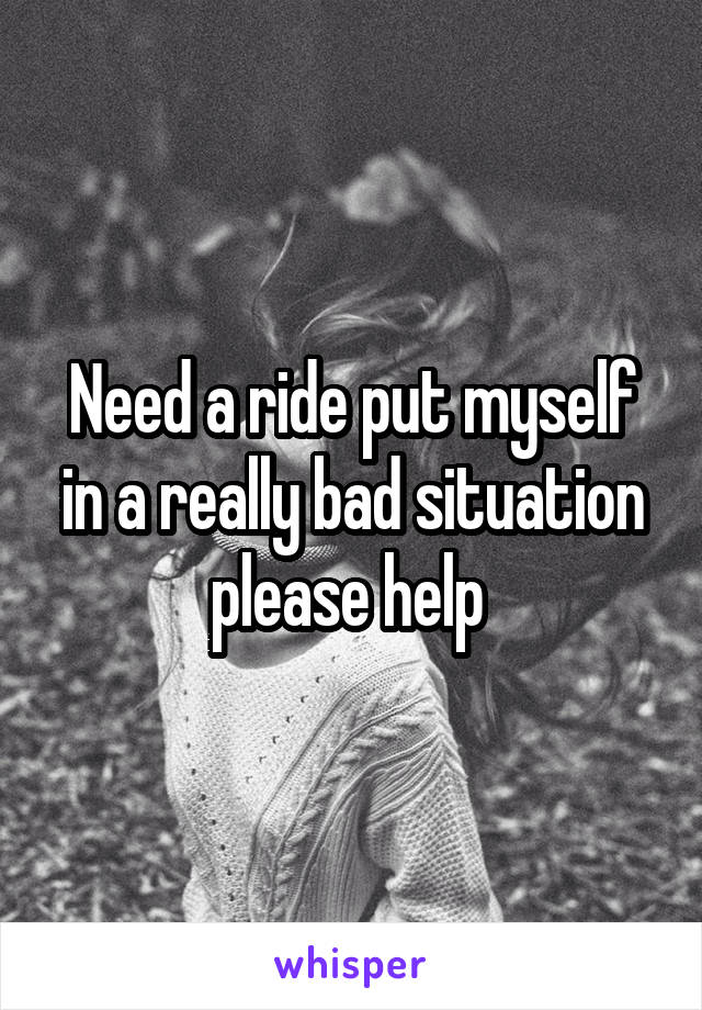 Need a ride put myself in a really bad situation please help 