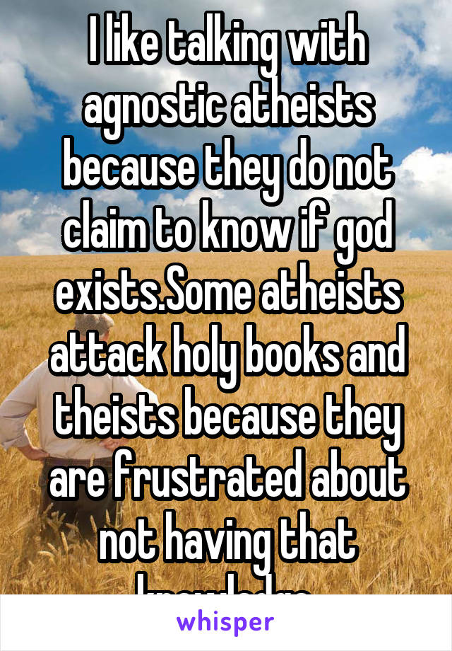 I like talking with agnostic atheists because they do not claim to know if god exists.Some atheists attack holy books and theists because they are frustrated about not having that knowledge.