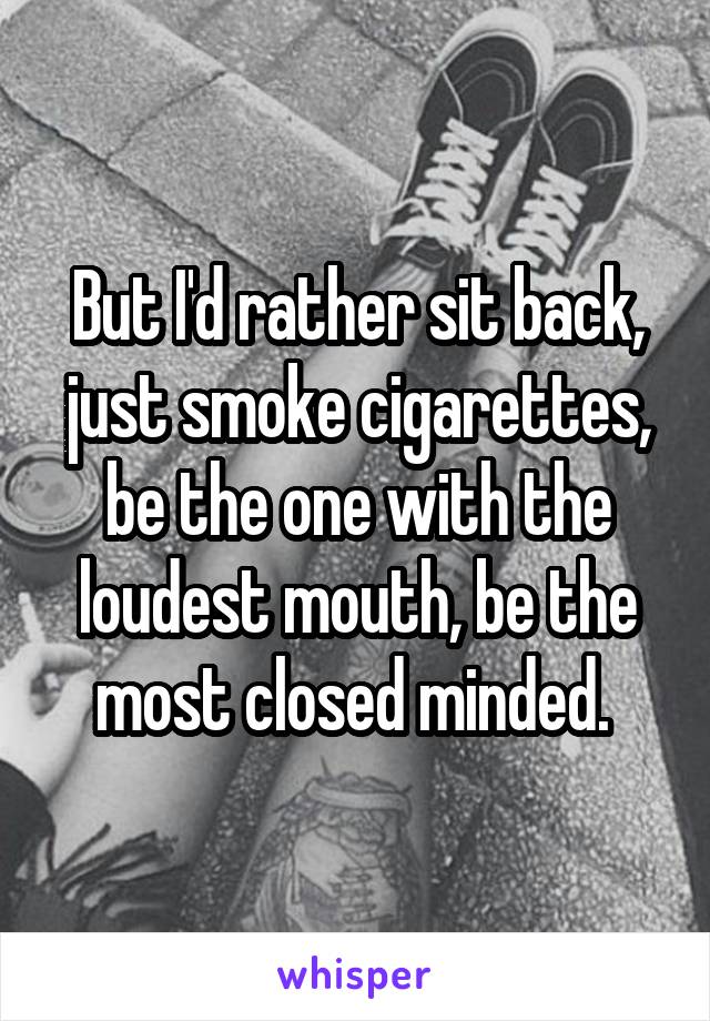 But I'd rather sit back, just smoke cigarettes, be the one with the loudest mouth, be the most closed minded. 