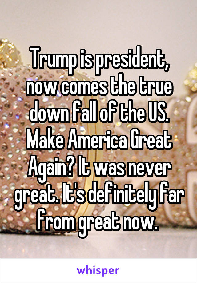 Trump is president, now comes the true down fall of the US. Make America Great Again? It was never great. It's definitely far from great now. 