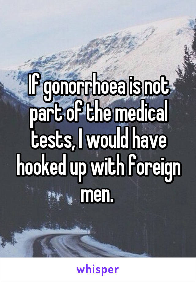 If gonorrhoea is not part of the medical tests, I would have hooked up with foreign men. 