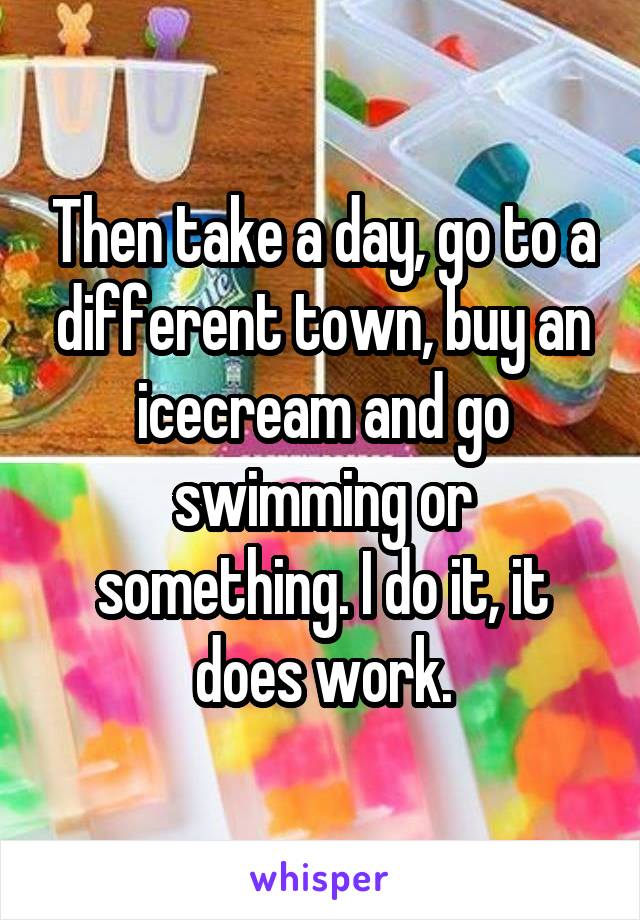 Then take a day, go to a different town, buy an icecream and go swimming or something. I do it, it does work.