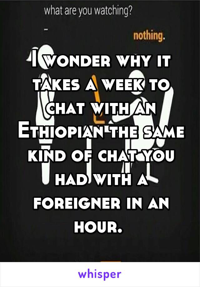 I wonder why it takes a week to chat with an Ethiopian the same kind of chat you had with a foreigner in an hour. 