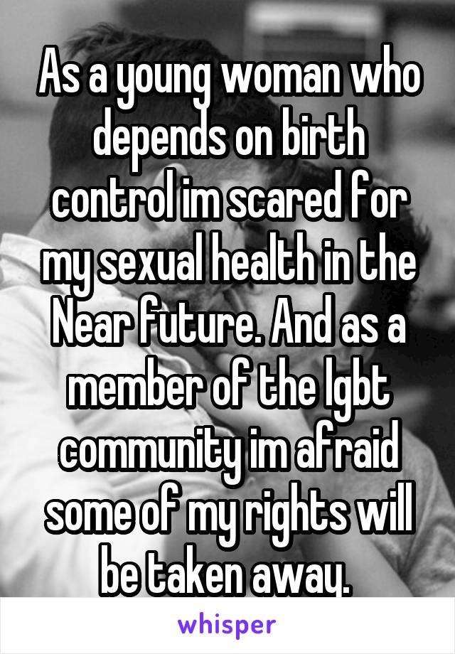 As a young woman who depends on birth control im scared for my sexual health in the Near future. And as a member of the lgbt community im afraid some of my rights will be taken away. 