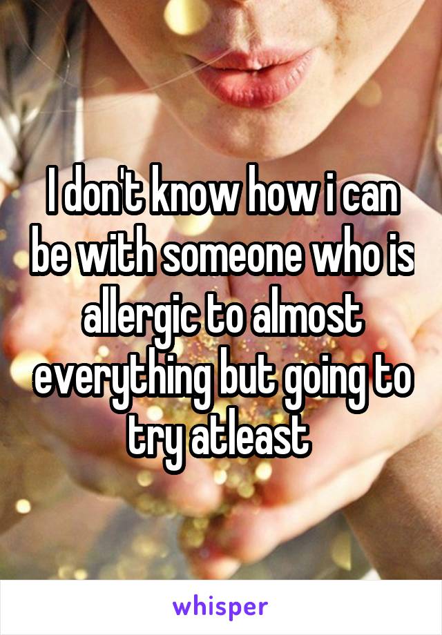 I don't know how i can be with someone who is allergic to almost everything but going to try atleast 