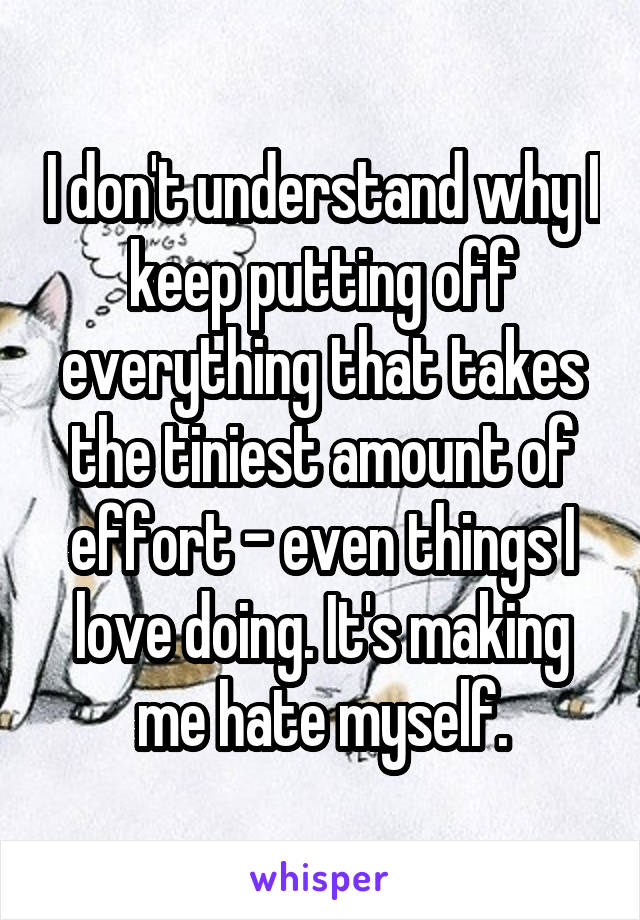 I don't understand why I keep putting off everything that takes the tiniest amount of effort - even things I love doing. It's making me hate myself.