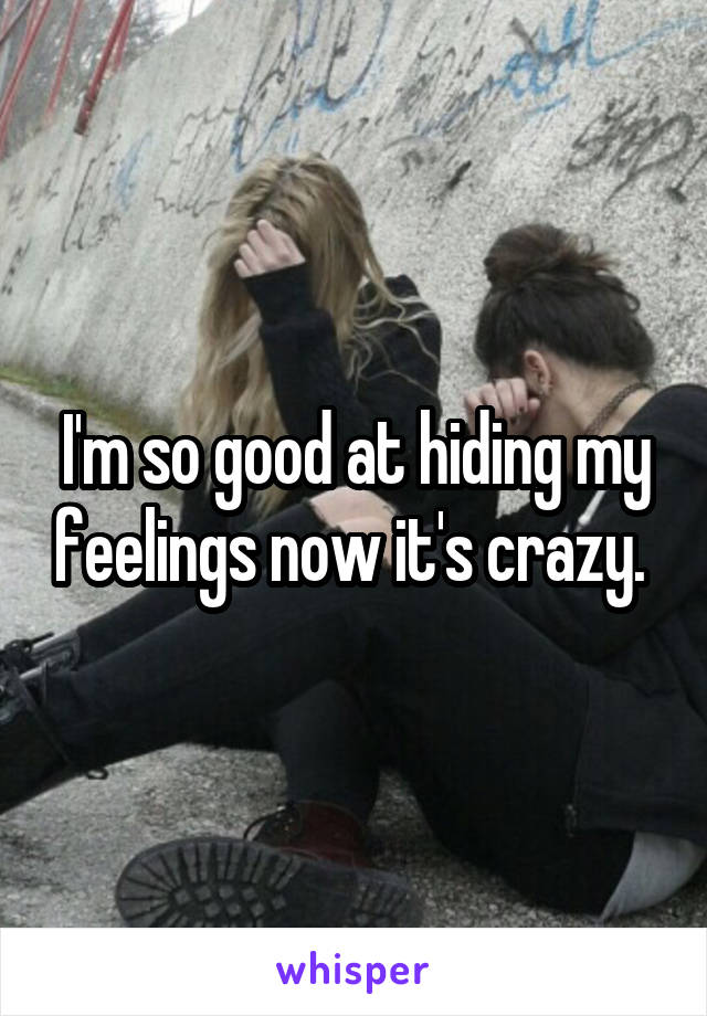 I'm so good at hiding my feelings now it's crazy. 