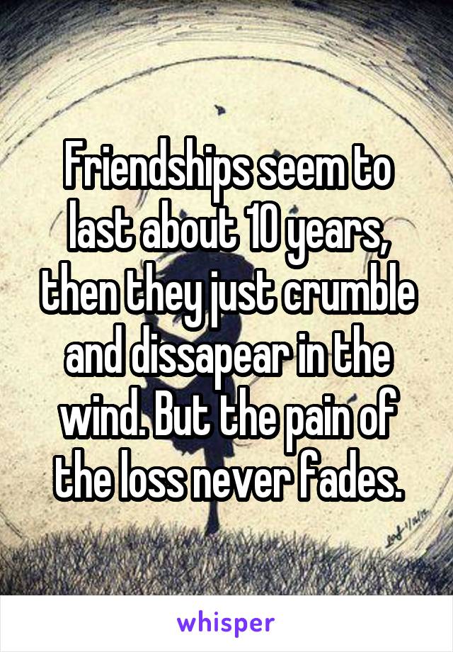 Friendships seem to last about 10 years, then they just crumble and dissapear in the wind. But the pain of the loss never fades.