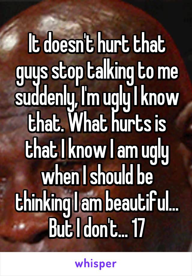 It doesn't hurt that guys stop talking to me suddenly, I'm ugly I know that. What hurts is that I know I am ugly when I should be thinking I am beautiful... But I don't... 17