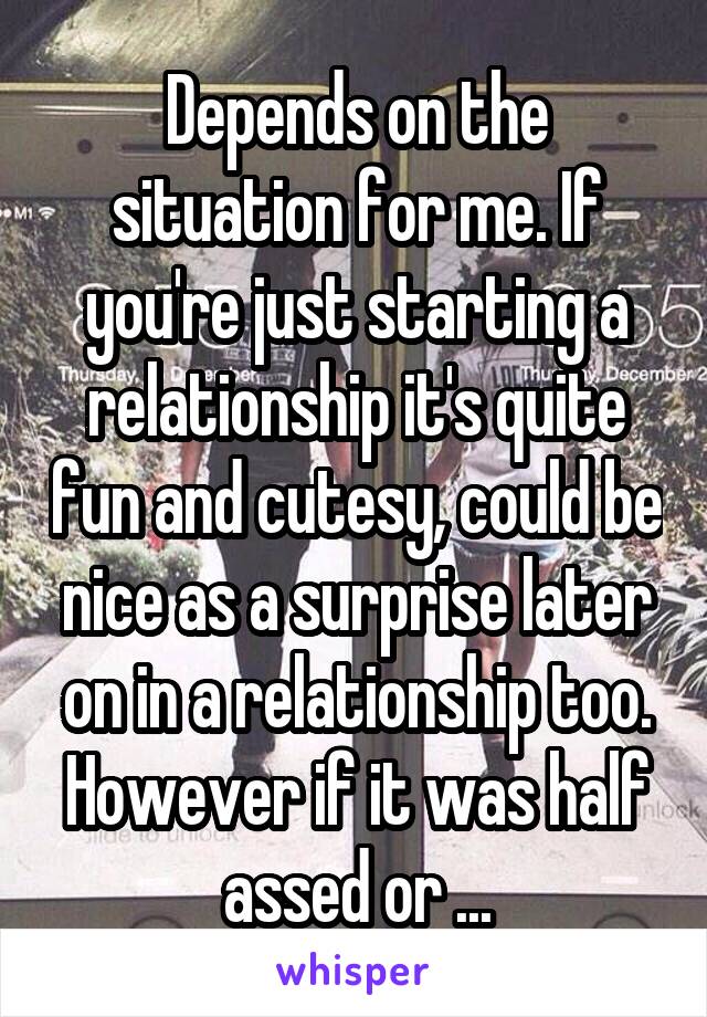 Depends on the situation for me. If you're just starting a relationship it's quite fun and cutesy, could be nice as a surprise later on in a relationship too. However if it was half assed or ...