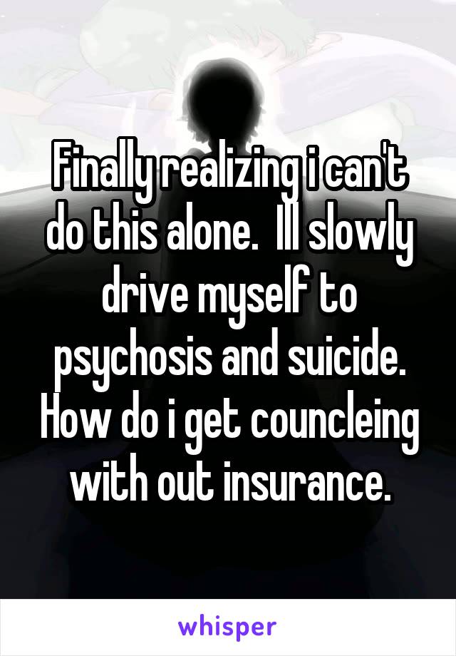 Finally realizing i can't do this alone.  Ill slowly drive myself to psychosis and suicide. How do i get councleing with out insurance.