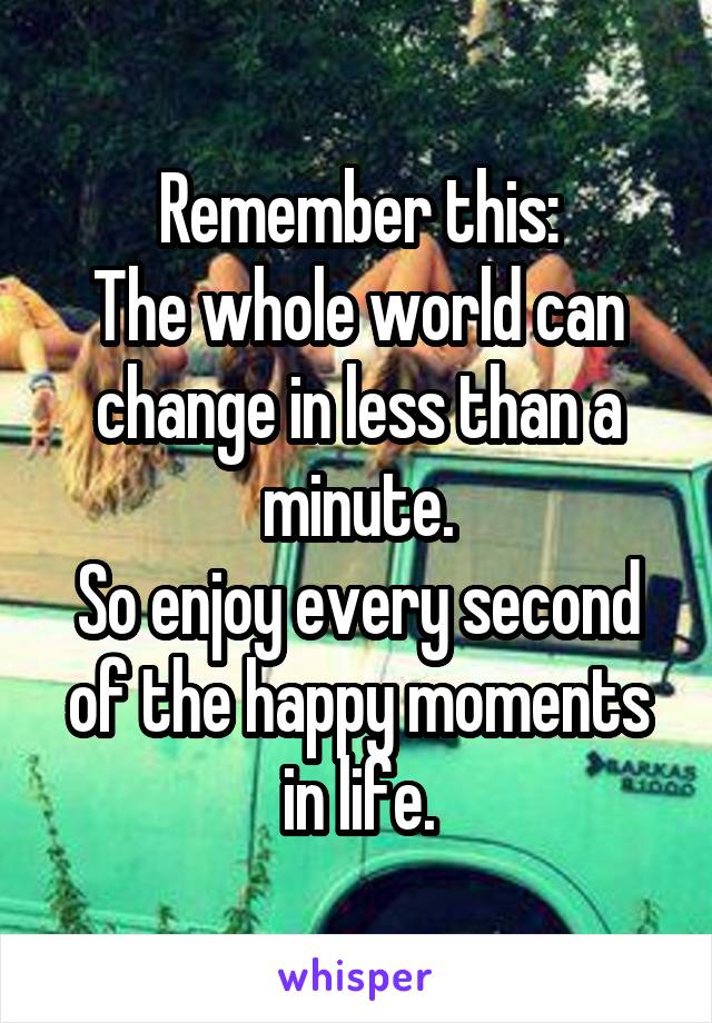 Remember this:
The whole world can change in less than a minute.
So enjoy every second of the happy moments in life.