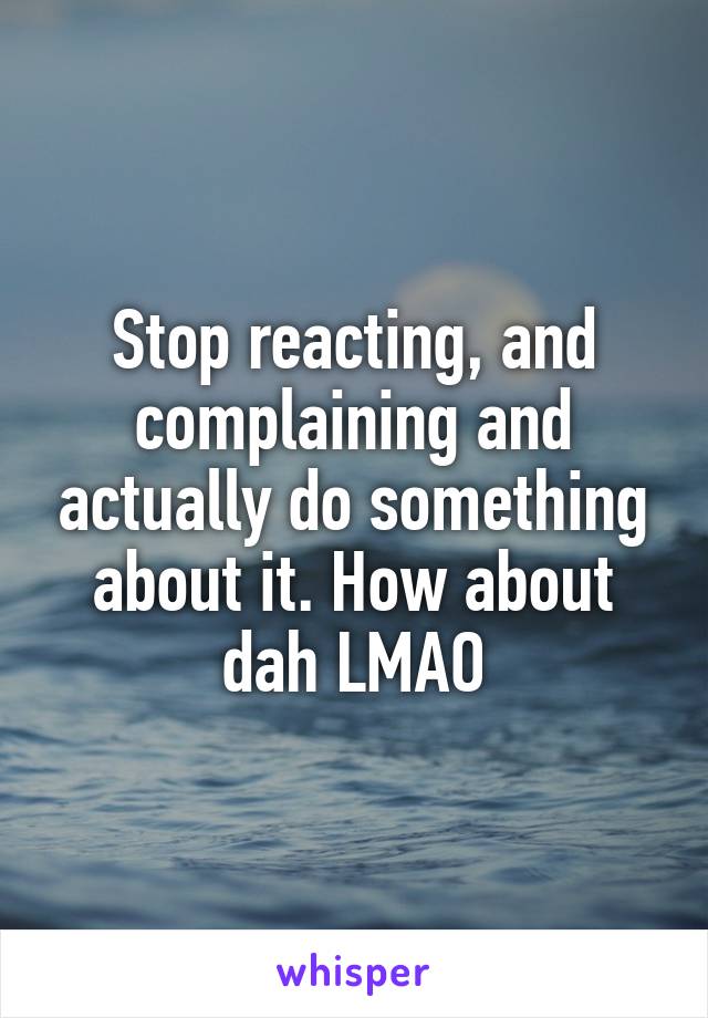 Stop reacting, and complaining and actually do something about it. How about dah LMAO