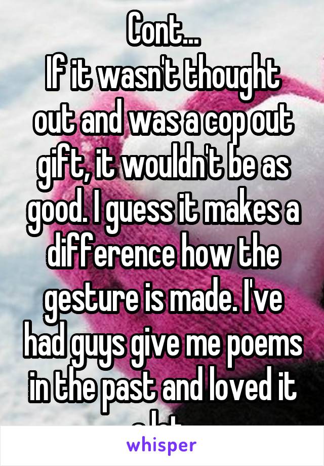 Cont...
If it wasn't thought out and was a cop out gift, it wouldn't be as good. I guess it makes a difference how the gesture is made. I've had guys give me poems in the past and loved it a lot. 