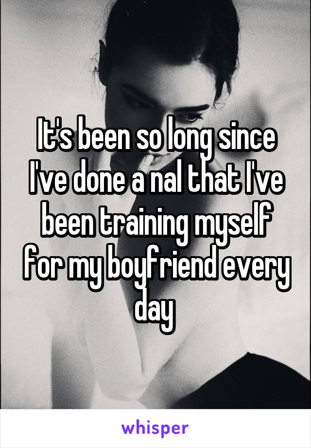 It's been so long since I've done a nal that I've been training myself for my boyfriend every day 