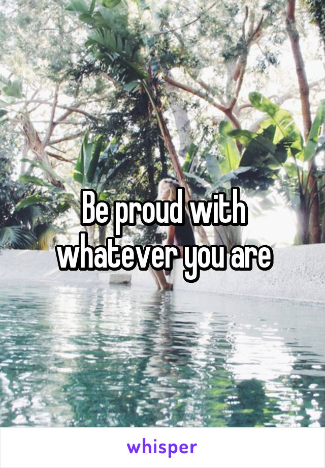 Be proud with whatever you are