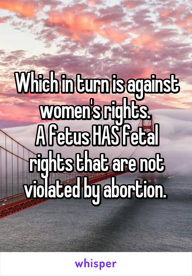 Which in turn is against women's rights. 
A fetus HAS fetal rights that are not violated by abortion. 