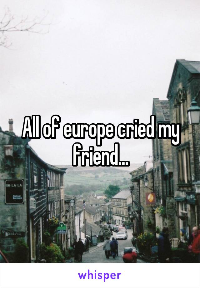 All of europe cried my friend...