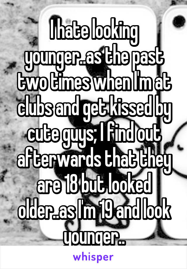 I hate looking younger..as the past two times when I'm at clubs and get kissed by cute guys; I find out afterwards that they are 18 but looked older..as I'm 19 and look younger..