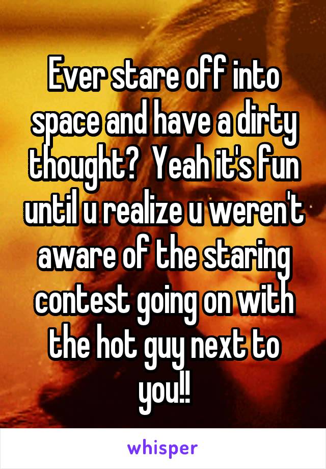 Ever stare off into space and have a dirty thought?  Yeah it's fun until u realize u weren't aware of the staring contest going on with the hot guy next to you!!