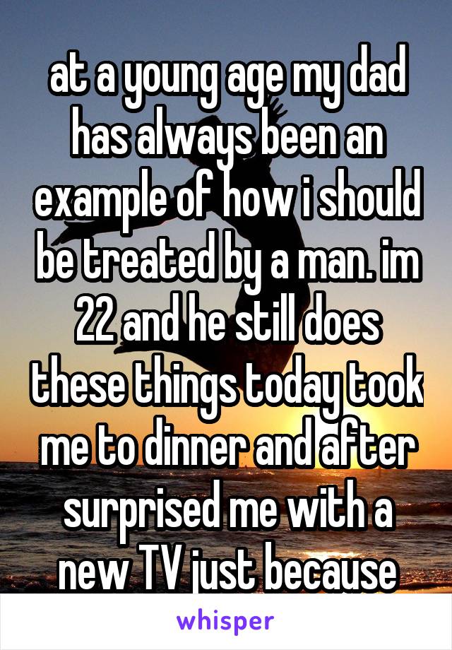 at a young age my dad has always been an example of how i should be treated by a man. im 22 and he still does these things today took me to dinner and after surprised me with a new TV just because