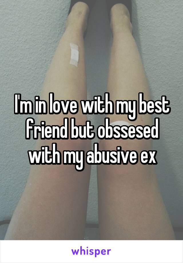 I'm in love with my best friend but obssesed with my abusive ex