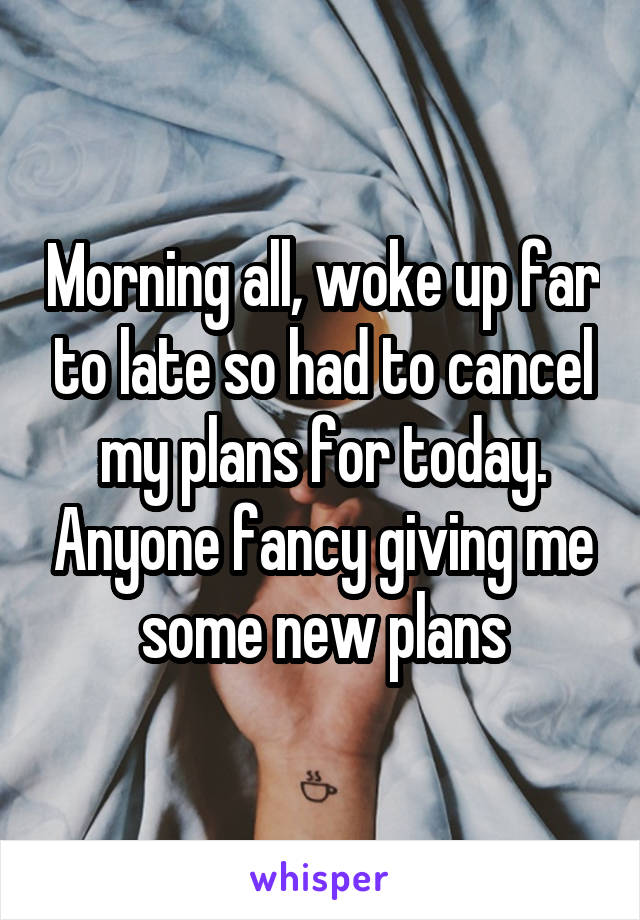 Morning all, woke up far to late so had to cancel my plans for today. Anyone fancy giving me some new plans