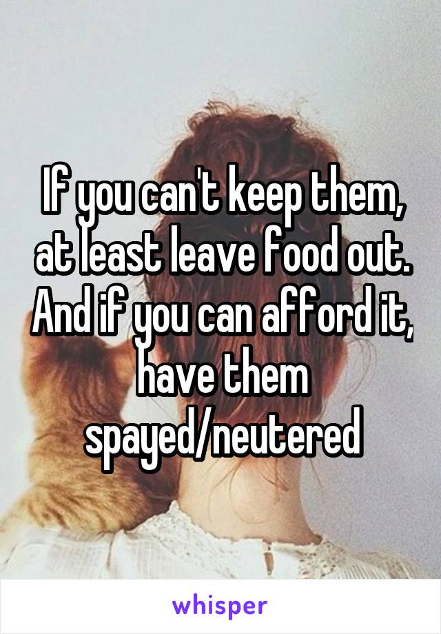 If you can't keep them, at least leave food out. And if you can afford it, have them spayed/neutered