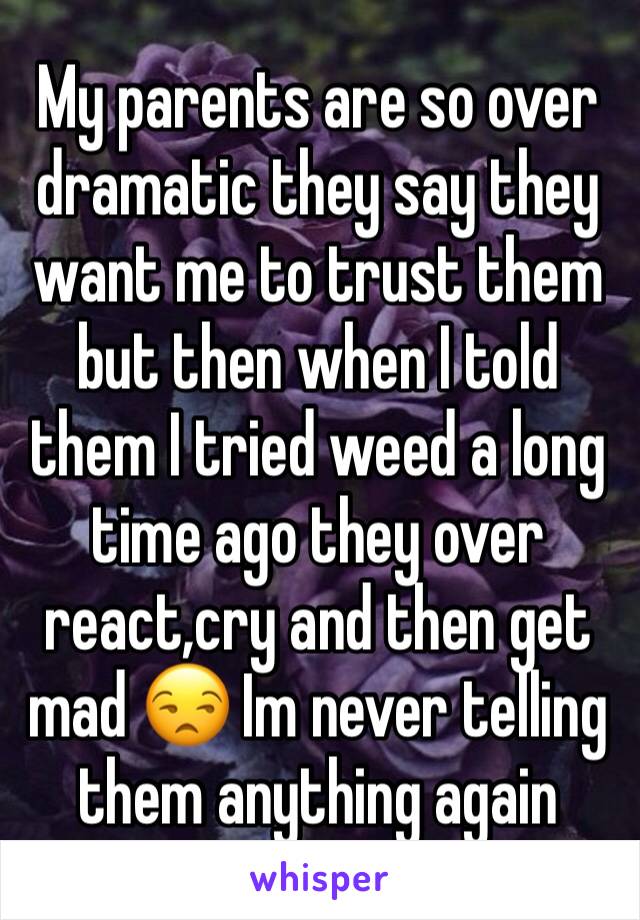 My parents are so over dramatic they say they want me to trust them but then when I told them I tried weed a long time ago they over react,cry and then get mad 😒 Im never telling them anything again