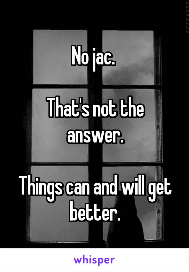 No jac. 

That's not the answer.

Things can and will get better.